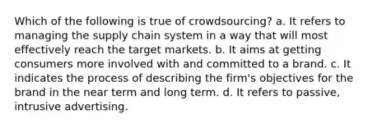 Which of the following is true of crowdsourcing? a. It refers to managing the supply chain system in a way that will most effectively reach the target markets. b. It aims at getting consumers more involved with and committed to a brand. c. It indicates the process of describing the firm's objectives for the brand in the near term and long term. d. It refers to passive, intrusive advertising.