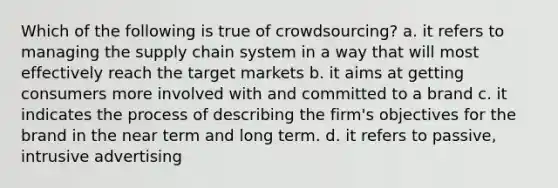 Which of the following is true of crowdsourcing? a. it refers to managing the supply chain system in a way that will most effectively reach the target markets b. it aims at getting consumers more involved with and committed to a brand c. it indicates the process of describing the firm's objectives for the brand in the near term and long term. d. it refers to passive, intrusive advertising