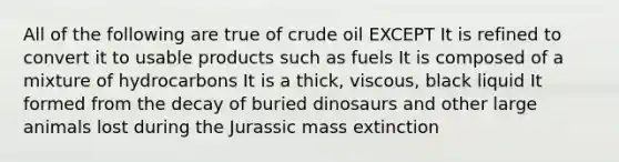 All of the following are true of crude oil EXCEPT It is refined to convert it to usable products such as fuels It is composed of a mixture of hydrocarbons It is a thick, viscous, black liquid It formed from the decay of buried dinosaurs and other large animals lost during the Jurassic mass extinction