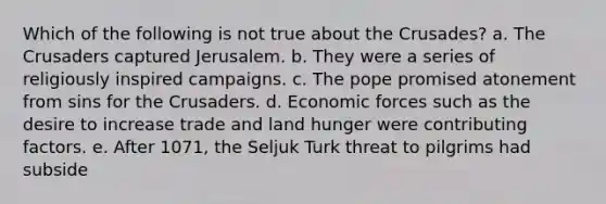 Which of the following is not true about the Crusades? a. The Crusaders captured Jerusalem. b. They were a series of religiously inspired campaigns. c. The pope promised atonement from sins for the Crusaders. d. Economic forces such as the desire to increase trade and land hunger were contributing factors. e. After 1071, the Seljuk Turk threat to pilgrims had subside