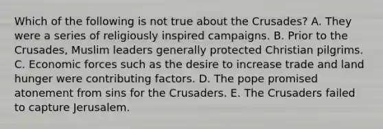 Which of the following is not true about the Crusades? A. They were a series of religiously inspired campaigns. B. Prior to the Crusades, Muslim leaders generally protected Christian pilgrims. C. Economic forces such as the desire to increase trade and land hunger were contributing factors. D. The pope promised atonement from sins for the Crusaders. E. The Crusaders failed to capture Jerusalem.