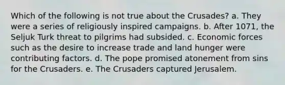 Which of the following is not true about the Crusades? a. They were a series of religiously inspired campaigns. b. After 1071, the Seljuk Turk threat to pilgrims had subsided. c. Economic forces such as the desire to increase trade and land hunger were contributing factors. d. The pope promised atonement from sins for the Crusaders. e. The Crusaders captured Jerusalem.