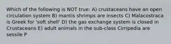 Which of the following is NOT true: A) crustaceans have an open circulation system B) mantis shrimps are insects C) Malacostraca is Greek for 'soft shell' D) the gas exchange system is closed in Crustaceans E) adult animals in the sub-class Cirripedia are sessile P