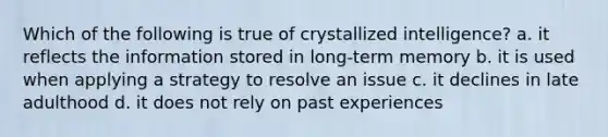 Which of the following is true of crystallized intelligence? a. it reflects the information stored in long-term memory b. it is used when applying a strategy to resolve an issue c. it declines in late adulthood d. it does not rely on past experiences