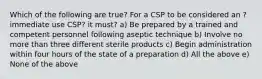 Which of the following are true? For a CSP to be considered an ?immediate use CSP? it must? a) Be prepared by a trained and competent personnel following aseptic technique b) Involve no more than three different sterile products c) Begin administration within four hours of the state of a preparation d) All the above e) None of the above