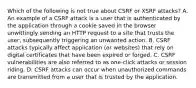 Which of the following is not true about CSRF or XSRF attacks? A. An example of a CSRF attack is a user that is authenticated by the application through a cookie saved in the browser unwittingly sending an HTTP request to a site that trusts the user, subsequently triggering an unwanted action. B. CSRF attacks typically affect application (or websites) that rely on digital certificates that have been expired or forged. C. CSRF vulnerabilities are also referred to as one-click attacks or session riding. D. CSRF attacks can occur when unauthorized commands are transmitted from a user that is trusted by the application.