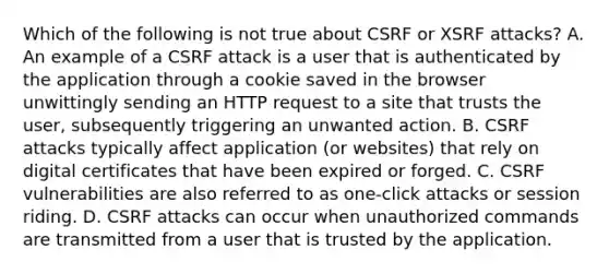 Which of the following is not true about CSRF or XSRF attacks? A. An example of a CSRF attack is a user that is authenticated by the application through a cookie saved in the browser unwittingly sending an HTTP request to a site that trusts the user, subsequently triggering an unwanted action. B. CSRF attacks typically affect application (or websites) that rely on digital certificates that have been expired or forged. C. CSRF vulnerabilities are also referred to as one-click attacks or session riding. D. CSRF attacks can occur when unauthorized commands are transmitted from a user that is trusted by the application.