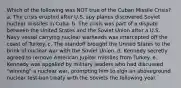 Which of the following was NOT true of the Cuban Missile Crisis? a. The crisis erupted after U.S. spy planes discovered Soviet nuclear missiles in Cuba. b. The crisis was part of a dispute between the United States and the Soviet Union after a U.S. Navy vessel carrying nuclear warheads was intercepted off the coast of Turkey. c. The standoff brought the United States to the brink of nuclear war with the Soviet Union. d. Kennedy secretly agreed to remove American Jupiter missiles from Turkey. e. Kennedy was appalled by military leaders who had discussed "winning" a nuclear war, prompting him to sign an aboveground nuclear test-ban treaty with the Soviets the following year.