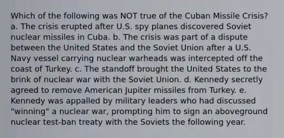 Which of the following was NOT true of the Cuban Missile Crisis? a. The crisis erupted after U.S. spy planes discovered Soviet nuclear missiles in Cuba. b. The crisis was part of a dispute between the United States and the Soviet Union after a U.S. Navy vessel carrying nuclear warheads was intercepted off the coast of Turkey. c. The standoff brought the United States to the brink of nuclear war with the Soviet Union. d. Kennedy secretly agreed to remove American Jupiter missiles from Turkey. e. Kennedy was appalled by military leaders who had discussed "winning" a nuclear war, prompting him to sign an aboveground nuclear test-ban treaty with the Soviets the following year.