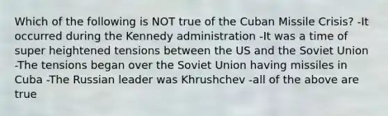 Which of the following is NOT true of the Cuban Missile Crisis? -It occurred during the Kennedy administration -It was a time of super heightened tensions between the US and the Soviet Union -The tensions began over the Soviet Union having missiles in Cuba -The Russian leader was Khrushchev -all of the above are true