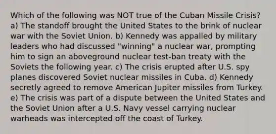 Which of the following was NOT true of the Cuban Missile Crisis? a) The standoff brought the United States to the brink of nuclear war with the Soviet Union. b) Kennedy was appalled by military leaders who had discussed "winning" a nuclear war, prompting him to sign an aboveground nuclear test-ban treaty with the Soviets the following year. c) The crisis erupted after U.S. spy planes discovered Soviet nuclear missiles in Cuba. d) Kennedy secretly agreed to remove American Jupiter missiles from Turkey. e) The crisis was part of a dispute between the United States and the Soviet Union after a U.S. Navy vessel carrying nuclear warheads was intercepted off the coast of Turkey.