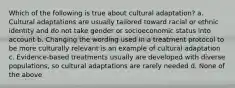 Which of the following is true about cultural adaptation? a. Cultural adaptations are usually tailored toward racial or ethnic identity and do not take gender or socioeconomic status into account b. Changing the wording used in a treatment protocol to be more culturally relevant is an example of cultural adaptation c. Evidence-based treatments usually are developed with diverse populations, so cultural adaptations are rarely needed d. None of the above