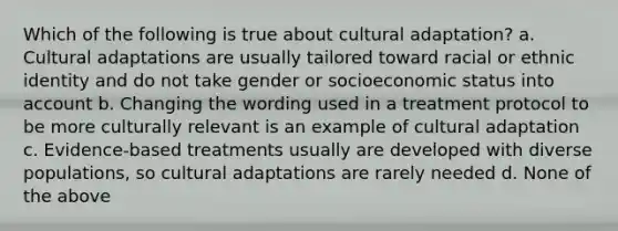 Which of the following is true about cultural adaptation? a. Cultural adaptations are usually tailored toward racial or ethnic identity and do not take gender or socioeconomic status into account b. Changing the wording used in a treatment protocol to be more culturally relevant is an example of cultural adaptation c. Evidence-based treatments usually are developed with diverse populations, so cultural adaptations are rarely needed d. None of the above