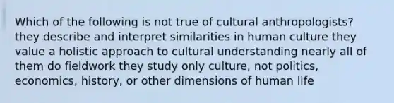 Which of the following is not true of cultural anthropologists? they describe and interpret similarities in human culture they value a holistic approach to cultural understanding nearly all of them do fieldwork they study only culture, not politics, economics, history, or other dimensions of human life