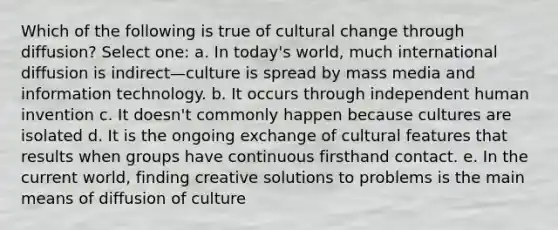 Which of the following is true of cultural change through diffusion? Select one: a. In today's world, much international diffusion is indirect—culture is spread by mass media and information technology. b. It occurs through independent human invention c. It doesn't commonly happen because cultures are isolated d. It is the ongoing exchange of cultural features that results when groups have continuous firsthand contact. e. In the current world, finding creative solutions to problems is the main means of diffusion of culture