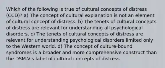 Which of the following is true of cultural concepts of distress (CCD)? a) The concept of cultural explanation is not an element of cultural concept of distress. b) The tenets of cultural concepts of distress are relevant for understanding all psychological disorders. c) The tenets of cultural concepts of distress are relevant for understanding psychological disorders limited only to the Western world. d) The concept of culture-bound syndromes is a broader and more comprehensive construct than the DSM-V's label of cultural concepts of distress.