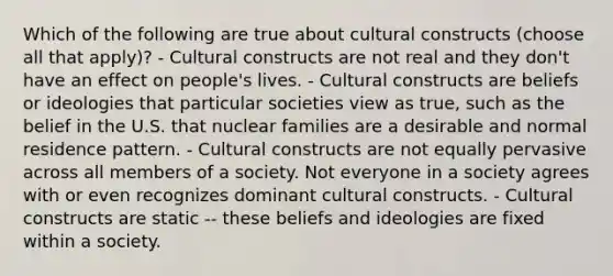 Which of the following are true about cultural constructs (choose all that apply)? - Cultural constructs are not real and they don't have an effect on people's lives. - Cultural constructs are beliefs or ideologies that particular societies view as true, such as the belief in the U.S. that nuclear families are a desirable and normal residence pattern. - Cultural constructs are not equally pervasive across all members of a society. Not everyone in a society agrees with or even recognizes dominant cultural constructs. - Cultural constructs are static -- these beliefs and ideologies are fixed within a society.