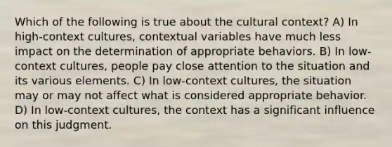 Which of the following is true about the cultural context? A) In high-context cultures, contextual variables have much less impact on the determination of appropriate behaviors. B) In low-context cultures, people pay close attention to the situation and its various elements. C) In low-context cultures, the situation may or may not affect what is considered appropriate behavior. D) In low-context cultures, the context has a significant influence on this judgment.