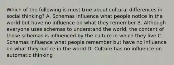 Which of the following is most true about cultural differences in social thinking? A. Schemas influence what people notice in the world but have no influence on what they remember B. Although everyone uses schemas to understand the world, the content of those schemas is influenced by the culture in which they live C. Schemas influence what people remember but have no influence on what they notice in the world D. Culture has no influence on automatic thinking