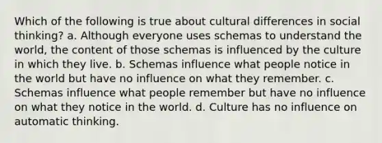 Which of the following is true about cultural differences in social thinking? a. Although everyone uses schemas to understand the world, the content of those schemas is influenced by the culture in which they live. b. Schemas influence what people notice in the world but have no influence on what they remember. c. Schemas influence what people remember but have no influence on what they notice in the world. d. Culture has no influence on automatic thinking.