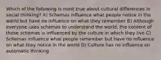 Which of the following is most true about cultural differences in social thinking? A) Schemas influence what people notice in the world but have no influence on what they remember B) Although everyone uses schemas to understand the world, the content of those schemas is influenced by the culture in which they live C) Schemas influence what people remember but have no influence on what they notice in the world D) Culture has no influence on automatic thinking