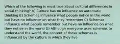 Which of the following is most true about cultural differences in social thinking? A) Culture has no influence on automatic thinking B) Schemas influence what people notice in the world but have no influence on what they remember C) Schemas influence what people remember but have no influence on what they notice in the world D) Although everyone uses schemas to understand the world, the content of those schemas is influenced by the culture in which they live