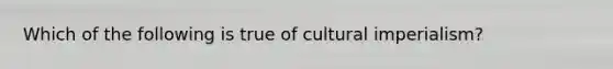 Which of the following is true of cultural imperialism?