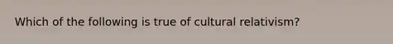 Which of the following is true of cultural relativism?