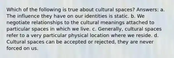 Which of the following is true about cultural spaces? Answers: a. The influence they have on our identities is static. b. We negotiate relationships to the cultural meanings attached to particular spaces in which we live. c. Generally, cultural spaces refer to a very particular physical location where we reside. d. Cultural spaces can be accepted or rejected, they are never forced on us.