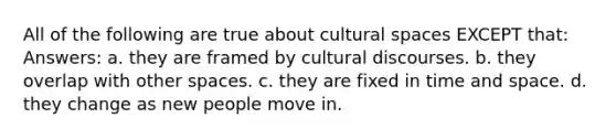 All of the following are true about cultural spaces EXCEPT that: Answers: a. they are framed by cultural discourses. b. they overlap with other spaces. c. they are fixed in time and space. d. they change as new people move in.