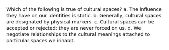 Which of the following is true of cultural spaces? a. The influence they have on our identities is static. b. Generally, cultural spaces are designated by physical markers. c. Cultural spaces can be accepted or rejected; they are never forced on us. d. We negotiate relationships to the cultural meanings attached to particular spaces we inhabit.