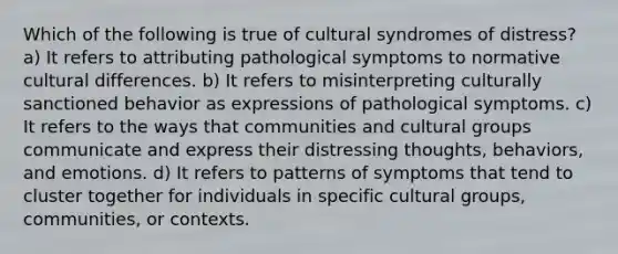 Which of the following is true of cultural syndromes of distress? a) It refers to attributing pathological symptoms to normative cultural differences. b) It refers to misinterpreting culturally sanctioned behavior as expressions of pathological symptoms. c) It refers to the ways that communities and cultural groups communicate and express their distressing thoughts, behaviors, and emotions. d) It refers to patterns of symptoms that tend to cluster together for individuals in specific cultural groups, communities, or contexts.