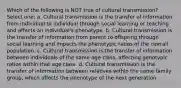 Which of the following is NOT true of cultural transmission? Select one: a. Cultural transmission is the transfer of information from individual to individual through social learning or teaching and affects an individual's phenotype. b. Cultural transmission is the transfer of information from parent to offspring through social learning and impacts the phenotypic ratios of the overall population. c. Cultural transmission is the transfer of information between individuals of the same age class, affecting genotypic ratios within that age class. d. Cultural transmission is the transfer of information between relatives within the same family group, which affects the phenotype of the next generation.