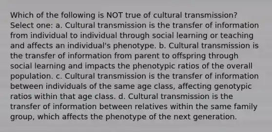 Which of the following is NOT true of cultural transmission? Select one: a. Cultural transmission is the transfer of information from individual to individual through social learning or teaching and affects an individual's phenotype. b. Cultural transmission is the transfer of information from parent to offspring through social learning and impacts the phenotypic ratios of the overall population. c. Cultural transmission is the transfer of information between individuals of the same age class, affecting genotypic ratios within that age class. d. Cultural transmission is the transfer of information between relatives within the same family group, which affects the phenotype of the next generation.