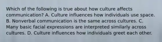 Which of the following is true about how culture affects communication? A. Culture influences how individuals use space. B. Nonverbal communication is the same across cultures. C. Many basic facial expressions are interpreted similarly across cultures. D. Culture influences how individuals greet each other.