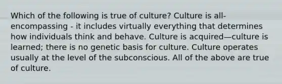 Which of the following is true of culture? Culture is all-encompassing - it includes virtually everything that determines how individuals think and behave. Culture is acquired—culture is learned; there is no genetic basis for culture. Culture operates usually at the level of the subconscious. All of the above are true of culture.