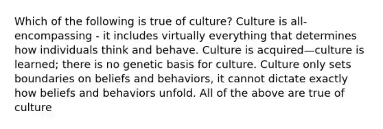 Which of the following is true of culture? Culture is all-encompassing - it includes virtually everything that determines how individuals think and behave. Culture is acquired—culture is learned; there is no genetic basis for culture. Culture only sets boundaries on beliefs and behaviors, it cannot dictate exactly how beliefs and behaviors unfold. All of the above are true of culture