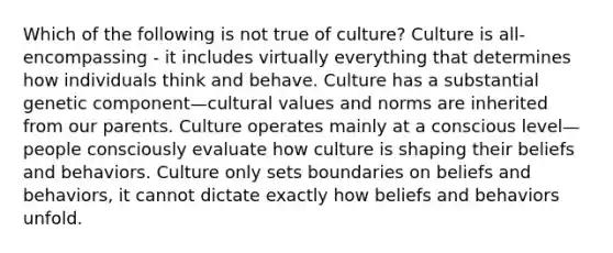 Which of the following is not true of culture? Culture is all-encompassing - it includes virtually everything that determines how individuals think and behave. Culture has a substantial genetic component—cultural values and norms are inherited from our parents. Culture operates mainly at a conscious level—people consciously evaluate how culture is shaping their beliefs and behaviors. Culture only sets boundaries on beliefs and behaviors, it cannot dictate exactly how beliefs and behaviors unfold.