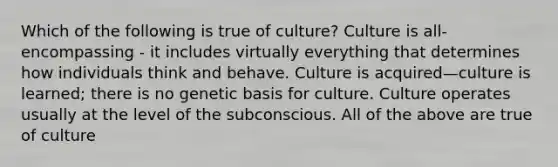 Which of the following is true of culture? Culture is all-encompassing - it includes virtually everything that determines how individuals think and behave. Culture is acquired—culture is learned; there is no genetic basis for culture. Culture operates usually at the level of the subconscious. All of the above are true of culture