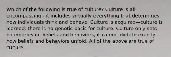 Which of the following is true of culture? Culture is all-encompassing - it includes virtually everything that determines how individuals think and behave. Culture is acquired—culture is learned; there is no genetic basis for culture. Culture only sets boundaries on beliefs and behaviors, it cannot dictate exactly how beliefs and behaviors unfold. All of the above are true of culture.