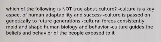 which of the following is NOT true about culture? -culture is a key aspect of human adaptability and success -culture is passed on genetically to future generations -cultural forces consistently mold and shape human biology and behavior -culture guides the beliefs and behavior of the people exposed to it