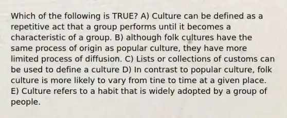 Which of the following is TRUE? A) Culture can be defined as a repetitive act that a group performs until it becomes a characteristic of a group. B) although folk cultures have the same process of origin as popular culture, they have more limited process of diffusion. C) Lists or collections of customs can be used to define a culture D) In contrast to popular culture, folk culture is more likely to vary from tine to time at a given place. E) Culture refers to a habit that is widely adopted by a group of people.