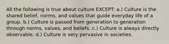 All the following is true about culture EXCEPT: a.) Culture is the shared belief, norms, and values that guide everyday life of a group. b.) Culture is passed from generation to generation through norms, values, and beliefs. c.) Culture is always directly observable. d.) Culture is very pervasive in societies.