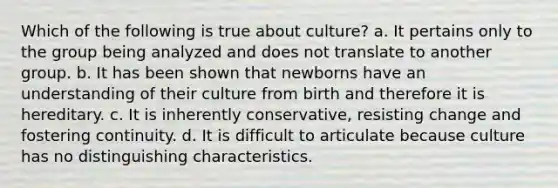 Which of the following is true about culture? a. It pertains only to the group being analyzed and does not translate to another group. b. It has been shown that newborns have an understanding of their culture from birth and therefore it is hereditary. c. It is inherently conservative, resisting change and fostering continuity. d. It is difficult to articulate because culture has no distinguishing characteristics.