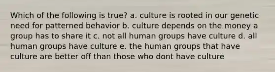 Which of the following is true? a. culture is rooted in our genetic need for patterned behavior b. culture depends on the money a group has to share it c. not all human groups have culture d. all human groups have culture e. the human groups that have culture are better off than those who dont have culture