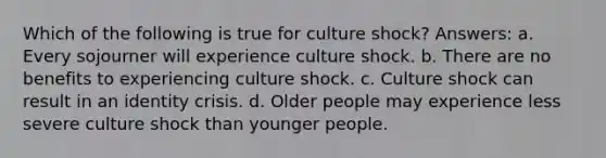 Which of the following is true for culture shock? Answers: a. Every sojourner will experience culture shock. b. There are no benefits to experiencing culture shock. c. Culture shock can result in an identity crisis. d. Older people may experience less severe culture shock than younger people.