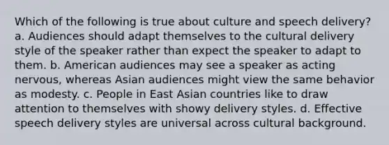 Which of the following is true about culture and speech delivery? a. Audiences should adapt themselves to the cultural delivery style of the speaker rather than expect the speaker to adapt to them. b. American audiences may see a speaker as acting nervous, whereas Asian audiences might view the same behavior as modesty. c. People in East Asian countries like to draw attention to themselves with showy delivery styles. d. Effective speech delivery styles are universal across cultural background.