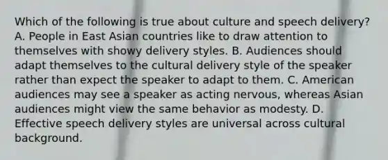 Which of the following is true about culture and speech delivery? A. People in East Asian countries like to draw attention to themselves with showy delivery styles. B. Audiences should adapt themselves to the cultural delivery style of the speaker rather than expect the speaker to adapt to them. C. American audiences may see a speaker as acting nervous, whereas Asian audiences might view the same behavior as modesty. D. Effective speech delivery styles are universal across cultural background.