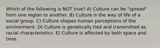 Which of the following is NOT true? A) Culture can be "spread" from one region to another. B) Culture is the way of life of a social group. C) Culture shapes human perceptions of the environment. D) Culture is genetically tied and transmitted as racial characteristics. E) Culture is affected by both space and time.