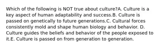 Which of the following is NOT true about culture?A. Culture is a key aspect of human adaptability and success.B. Culture is passed on genetically to future generations.C. Cultural forces consistently mold and shape human biology and behavior. D. Culture guides the beliefs and behavior of the people exposed to it.E. Culture is passed on from generation to generation.